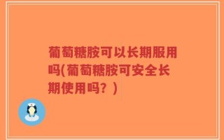 葡萄糖胺可以长期服用吗(葡萄糖胺可安全长期使用吗？)