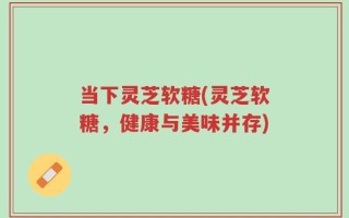 当下灵芝软糖(灵芝软糖，健康与美味并存)