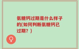 氨糖钙过期是什么样子的(如何判断氨糖钙已过期？)