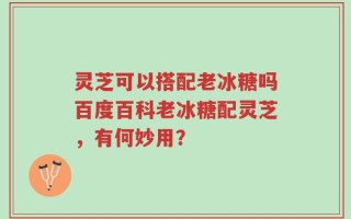 灵芝可以搭配老冰糖吗百度百科老冰糖配灵芝，有何妙用？