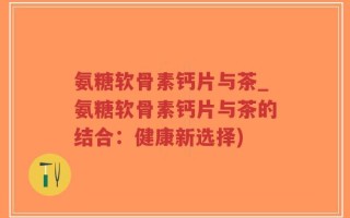 氨糖软骨素钙片与茶_氨糖软骨素钙片与茶的结合：健康新选择)