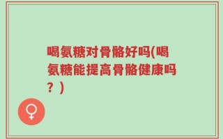 喝氨糖对骨骼好吗(喝氨糖能提高骨骼健康吗？)
