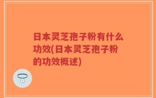日本灵芝孢子粉有什么功效(日本灵芝孢子粉的功效概述)