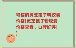 可信的灵芝孢子粉胶囊价格(灵芝孢子粉胶囊价格查看，口碑好评！)
