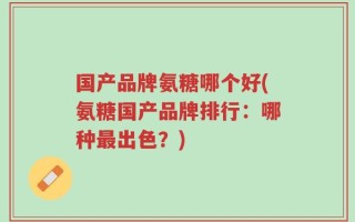 国产品牌氨糖哪个好(氨糖国产品牌排行：哪种最出色？)