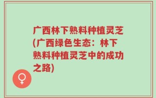 广西林下熟料种植灵芝(广西绿色生态：林下熟料种植灵芝中的成功之路)