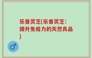 乐普灵芝(乐普灵芝：提升免疫力的天然良品)
