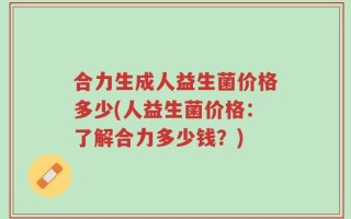 合力生成人益生菌价格多少(人益生菌价格：了解合力多少钱？)