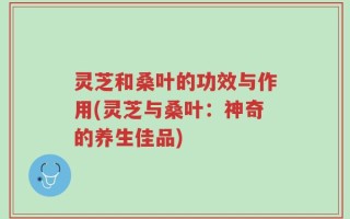 灵芝和桑叶的功效与作用(灵芝与桑叶：神奇的养生佳品)