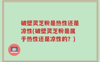 破壁灵芝粉是热性还是凉性(破壁灵芝粉是属于热性还是凉性的？)