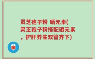 灵芝孢子粉 硒元素(灵芝孢子粉搭配硒元素，护肝养生双管齐下)
