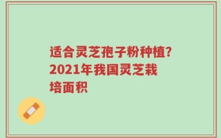 适合灵芝孢子粉种植？2021年我国灵芝栽培面积