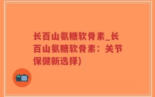 长百山氨糖软骨素_长百山氨糖软骨素：关节保健新选择)