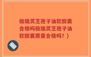 极瑞灵芝孢子油软胶囊合格吗极瑞灵芝孢子油软胶囊质量合格吗？)