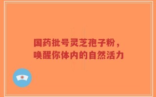 国药批号灵芝孢子粉，唤醒你体内的自然活力