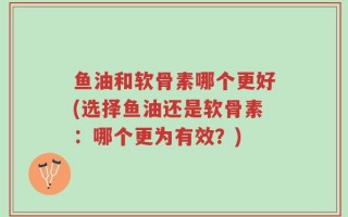 鱼油和软骨素哪个更好(选择鱼油还是软骨素：哪个更为有效？)