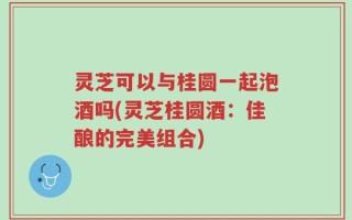 灵芝可以与桂圆一起泡酒吗(灵芝桂圆酒：佳酿的完美组合)