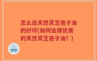 怎么选天然灵芝孢子油的好坏(如何选择优质的天然灵芝孢子油？)