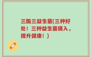 三酸三益生菌(三种好处！三种益生菌摄入，提升健康！)