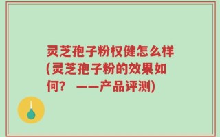 灵芝孢子粉权健怎么样(灵芝孢子粉的效果如何？ ——产品评测)