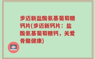 步迈新盐酸氨基葡萄糖钙片(步迈新钙片：盐酸氨基葡萄糖钙，关爱骨骼健康)