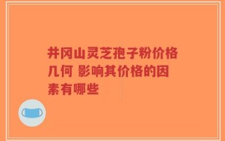 井冈山灵芝孢子粉价格几何 影响其价格的因素有哪些