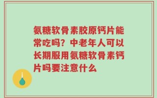 氨糖软骨素胶原钙片能常吃吗？中老年人可以长期服用氨糖软骨素钙片吗要注意什么