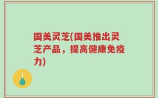 国美灵芝(国美推出灵芝产品，提高健康免疫力)