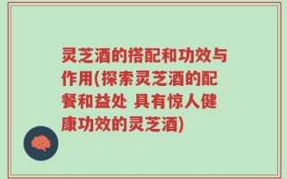 灵芝酒的搭配和功效与作用(探索灵芝酒的配餐和益处 具有惊人健康功效的灵芝酒)