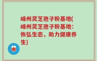 嵊州灵芝孢子粉基地(嵊州灵芝孢子粉基地：恢弘生态，助力健康养生)