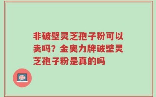 非破壁灵芝孢子粉可以卖吗？金奥力牌破壁灵芝孢子粉是真的吗