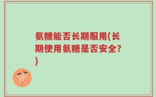 氨糖能否长期服用(长期使用氨糖是否安全？)
