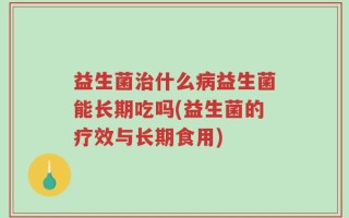 益生菌治什么病益生菌能长期吃吗(益生菌的疗效与长期食用)