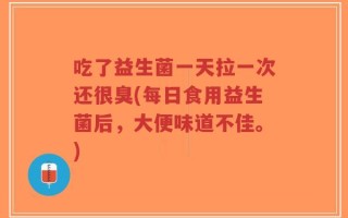 吃了益生菌一天拉一次还很臭(每日食用益生菌后，大便味道不佳。)