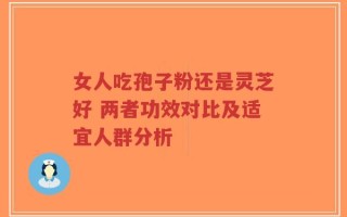女人吃孢子粉还是灵芝好 两者功效对比及适宜人群分析