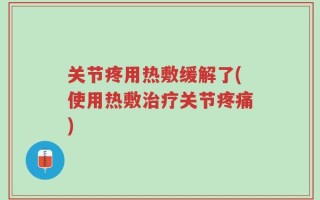 关节疼用热敷缓解了(使用热敷治疗关节疼痛)