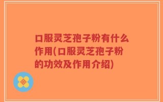 口服灵芝孢子粉有什么作用(口服灵芝孢子粉的功效及作用介绍)