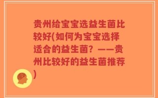 贵州给宝宝选益生菌比较好(如何为宝宝选择适合的益生菌？——贵州比较好的益生菌推荐)