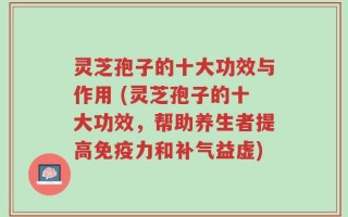灵芝孢子的十大功效与作用 (灵芝孢子的十大功效，帮助养生者提高免疫力和补气益虚)