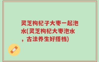 灵芝枸杞子大枣一起泡水(灵芝枸杞大枣泡水，古法养生好搭档)