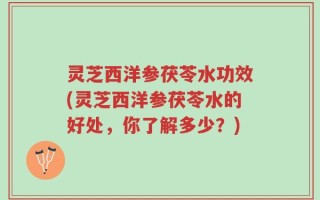 灵芝西洋参茯苓水功效(灵芝西洋参茯苓水的好处，你了解多少？)