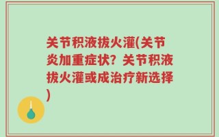 关节积液拔火灌(关节炎加重症状？关节积液拔火灌或成治疗新选择)