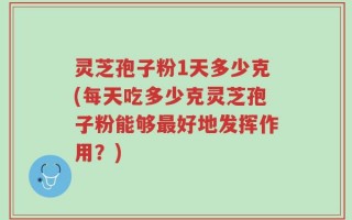 灵芝孢子粉1天多少克(每天吃多少克灵芝孢子粉能够最好地发挥作用？)