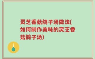 灵芝香菇鸽子汤做法(如何制作美味的灵芝香菇鸽子汤)