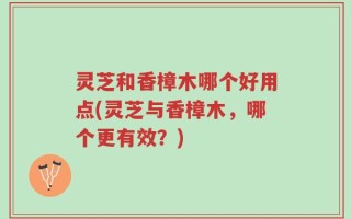 灵芝和香樟木哪个好用点(灵芝与香樟木，哪个更有效？)