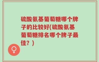 硫酸氨基葡萄糖哪个牌子的比较好(硫酸氨基葡萄糖排名哪个牌子最佳？)