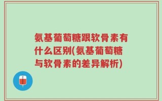 氨基葡萄糖跟软骨素有什么区别(氨基葡萄糖与软骨素的差异解析)