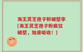 海王灵芝孢子粉破壁率(海王灵芝孢子粉疯狂破壁，加速吸收！)