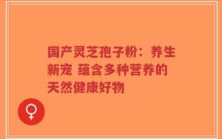 国产灵芝孢子粉：养生新宠 蕴含多种营养的天然健康好物