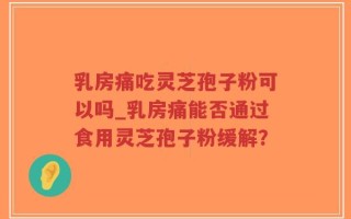 乳房痛吃灵芝孢子粉可以吗_乳房痛能否通过食用灵芝孢子粉缓解？